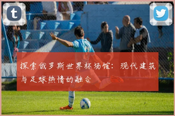 探索俄罗斯世界杯场馆:现代建筑与足球热情的融合