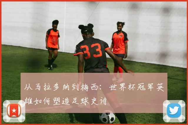 从马拉多纳到梅西:世界杯冠军英雄如何塑造足球史诗