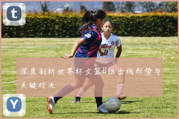深度剖析世界杯女篮B组出线形势与关键对决