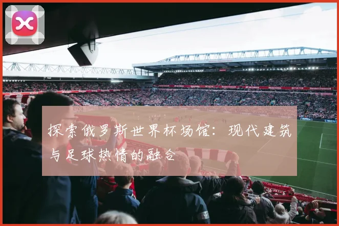探索俄罗斯世界杯场馆:现代建筑与足球热情的融合