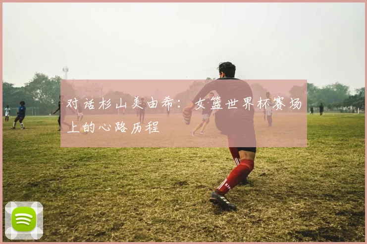 对话杉山美由希：女篮世界杯赛场上的心路历程