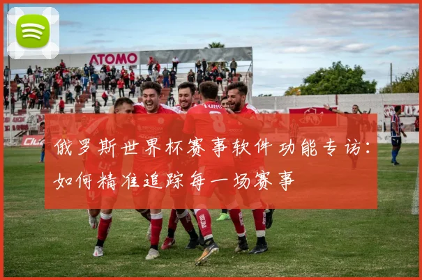 俄罗斯世界杯赛事软件功能专访:如何精准追踪每一场赛事