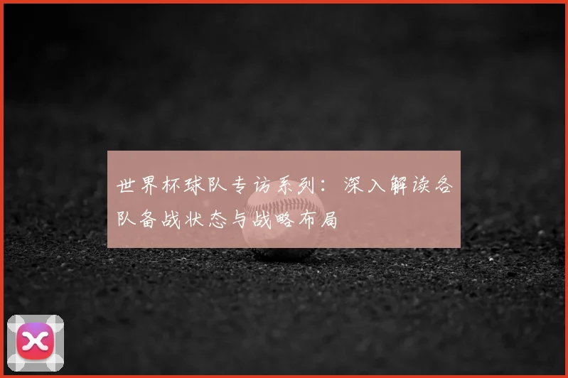 世界杯球队专访系列:深入解读各队备战状态与战略布局