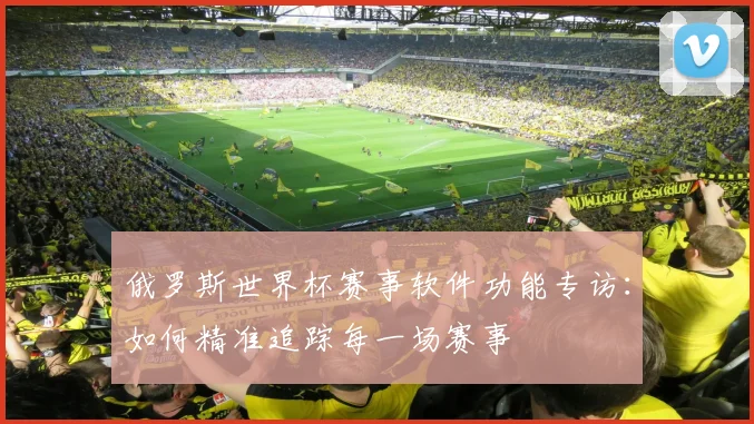 俄罗斯世界杯赛事软件功能专访:如何精准追踪每一场赛事