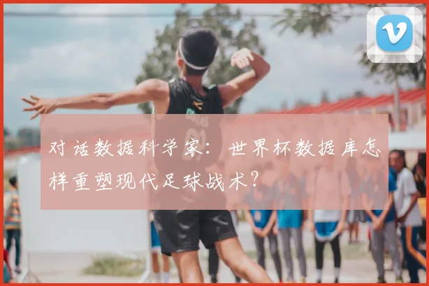 对话数据科学家：世界杯数据库怎样重塑现代足球战术？