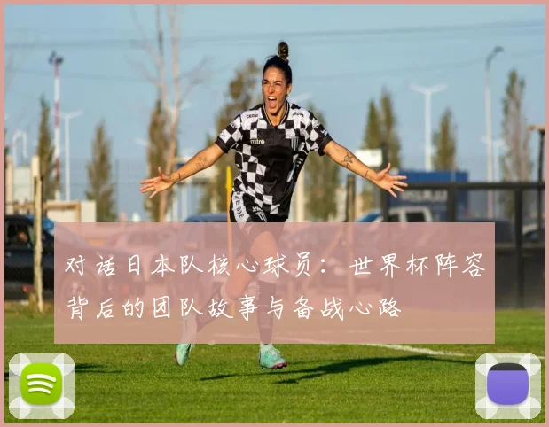 对话日本队核心球员：世界杯阵容背后的团队故事与备战心路