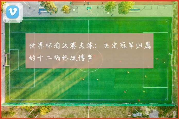 世界杯淘汰赛点球:决定冠军归属的十二码终极博弈