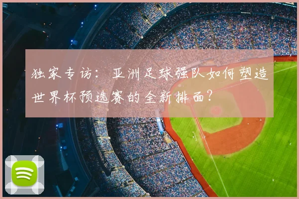 独家专访：亚洲足球强队如何塑造世界杯预选赛的全新排面？