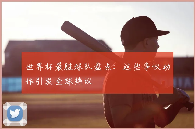 世界杯最脏球队盘点：这些争议动作引发全球热议