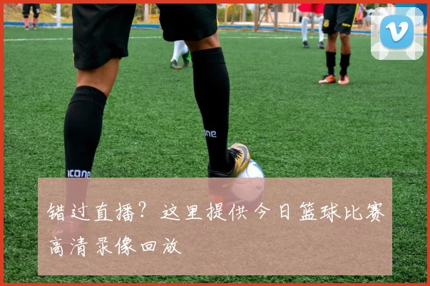 错过直播？这里提供今日篮球比赛高清录像回放