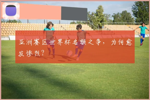 亚洲赛区世界杯名额之争,为何愈发惨烈?