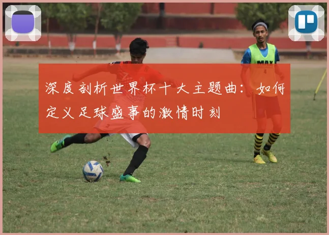 深度剖析世界杯十大主题曲：如何定义足球盛事的激情时刻