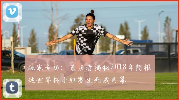 独家专访：亲历者揭秘2018年阿根廷世界杯小组赛生死战内幕
