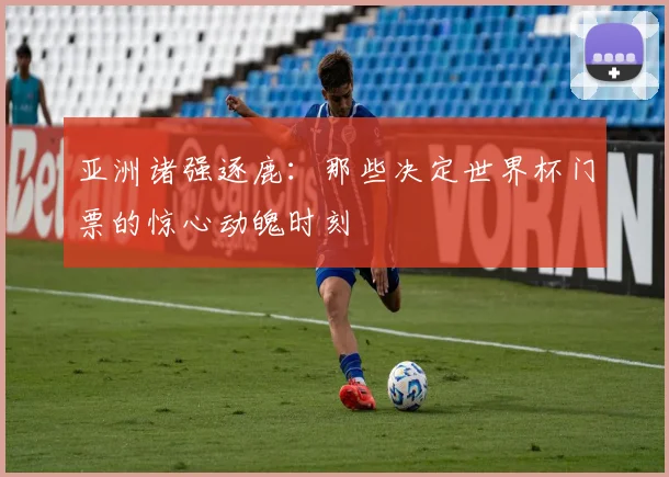 亚洲诸强逐鹿：那些决定世界杯门票的惊心动魄时刻