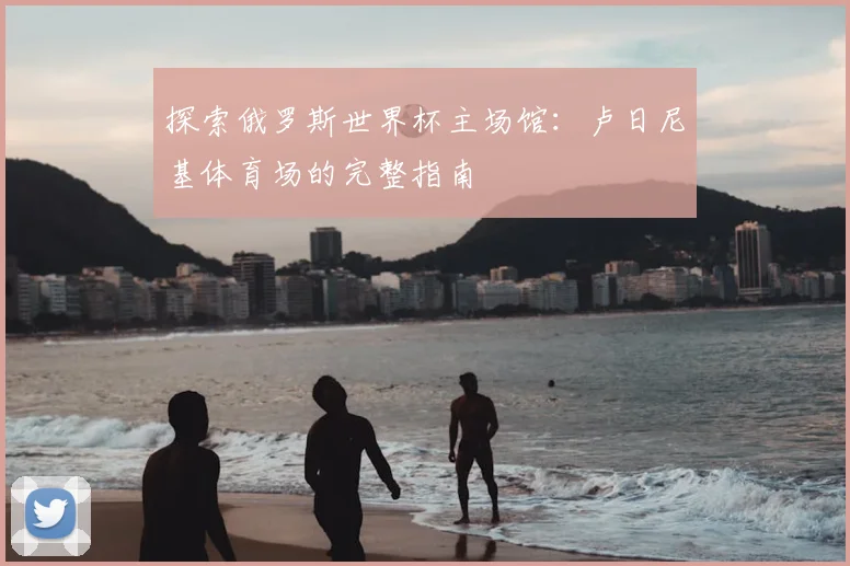 探索俄罗斯世界杯主场馆:卢日尼基体育场的完整指南