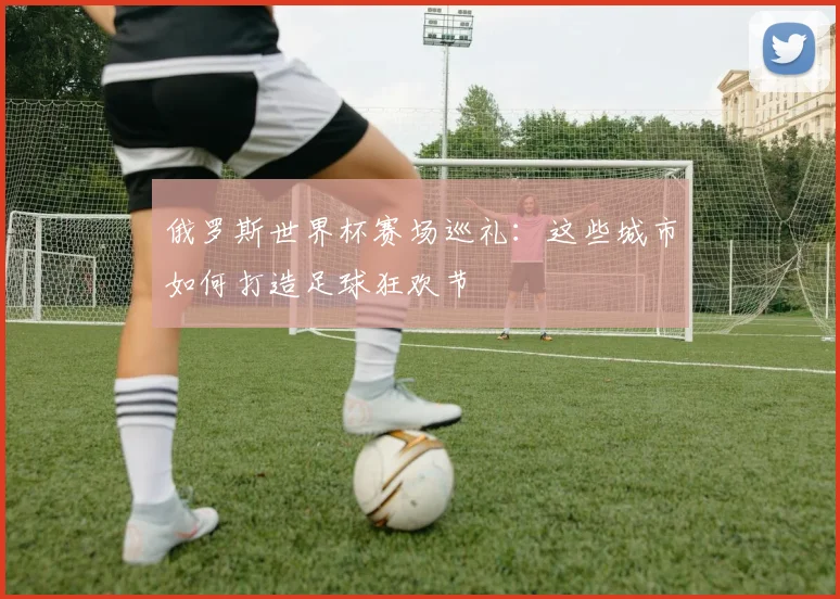 俄罗斯世界杯赛场巡礼:这些城市如何打造足球狂欢节