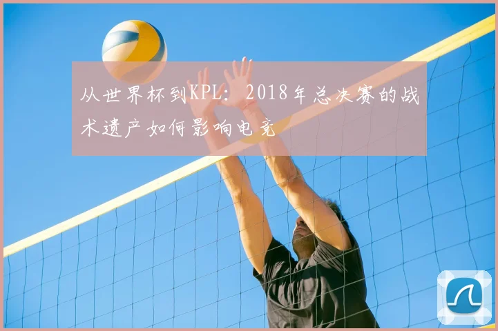从世界杯到KPL：2018年总决赛的战术遗产如何影响电竞