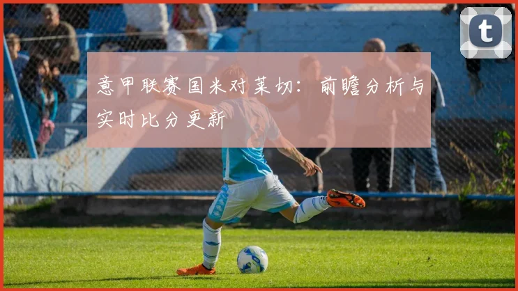 意甲联赛国米对莱切:前瞻分析与实时比分更新