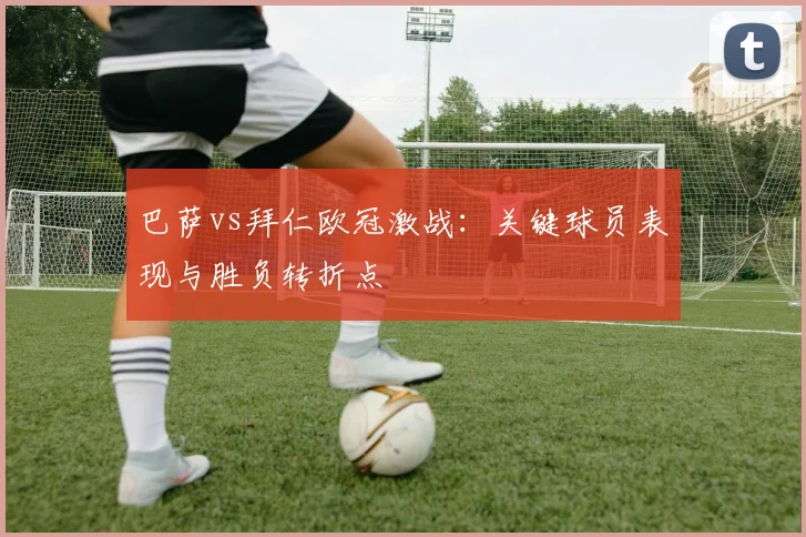 巴萨vs拜仁欧冠激战：关键球员表现与胜负转折点