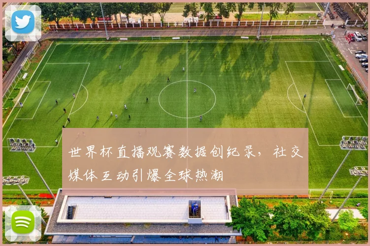 世界杯直播观赛数据创纪录，社交媒体互动引爆全球热潮