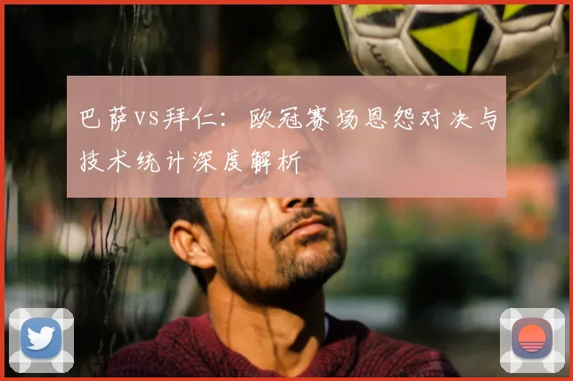 巴萨vs拜仁：欧冠赛场恩怨对决与技术统计深度解析
