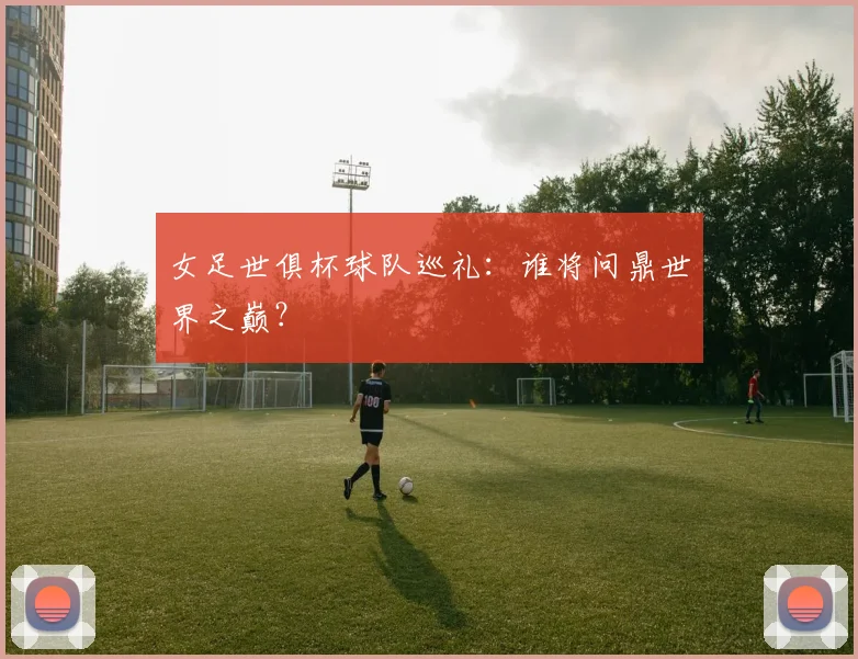 女足世俱杯球队巡礼:谁将问鼎世界之巅?