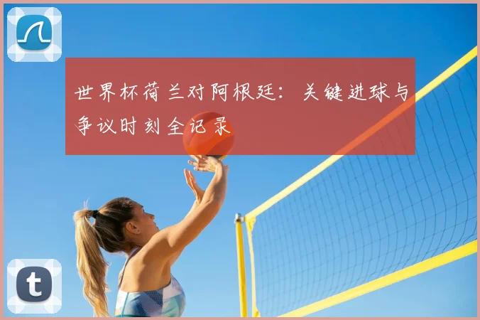 世界杯荷兰对阿根廷：关键进球与争议时刻全记录