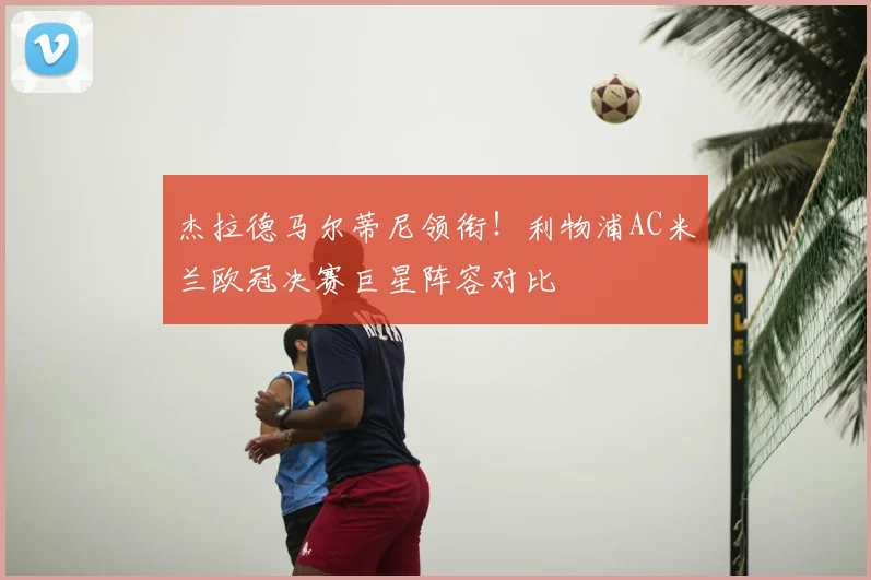 杰拉德马尔蒂尼领衔！利物浦AC米兰欧冠决赛巨星阵容对比