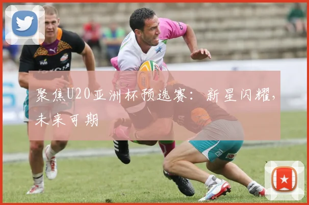 聚焦U20亚洲杯预选赛:新星闪耀,未来可期